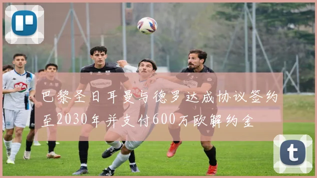 巴黎圣日耳曼与德罗达成协议签约至2030年并支付600万欧解约金