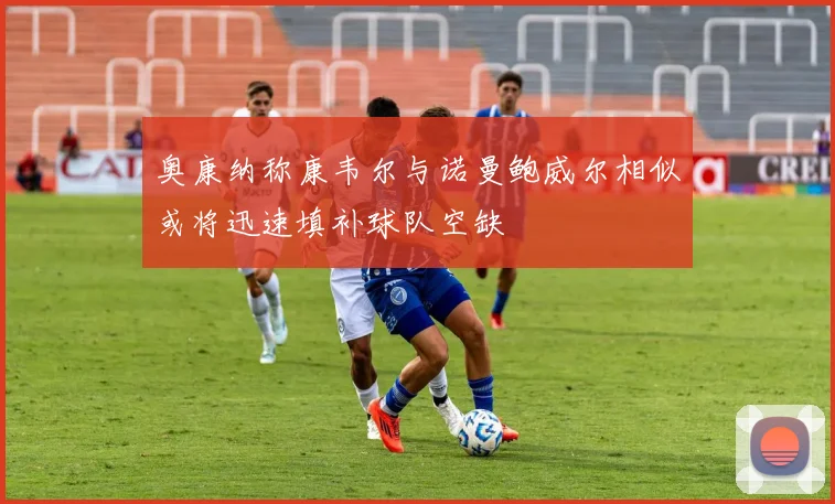 奥康纳称康韦尔与诺曼鲍威尔相似或将迅速填补球队空缺
