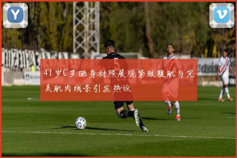 41岁C罗晒身材照展现紧致腹肌与完美肌肉线条引发热议