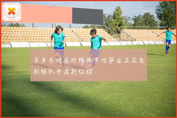 贡多齐将在对阵佛罗伦萨后正式告别球队开启新征程