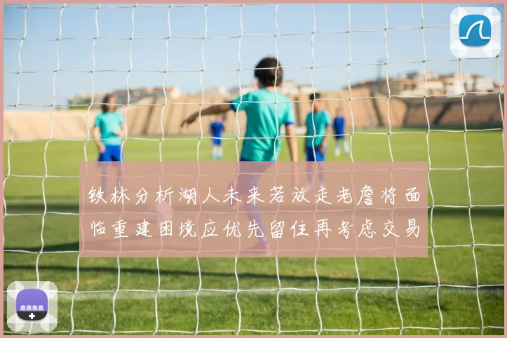铁林分析湖人未来若放走老詹将面临重建困境应优先留住再考虑交易
