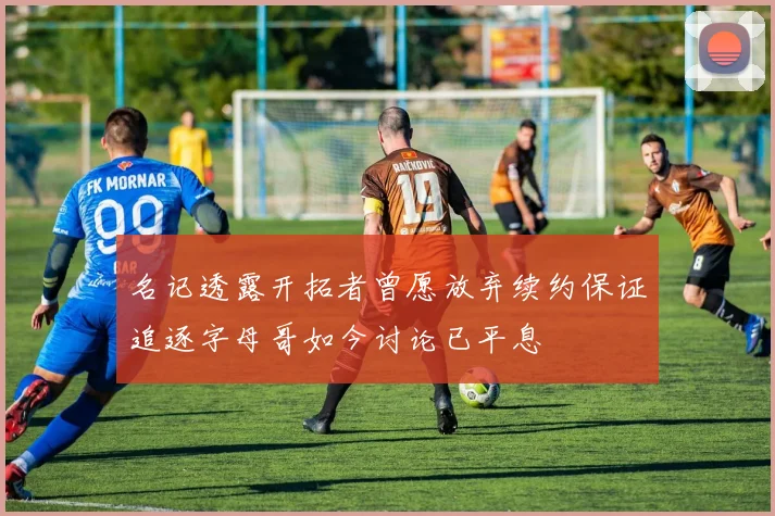 名记透露开拓者曾愿放弃续约保证追逐字母哥如今讨论已平息