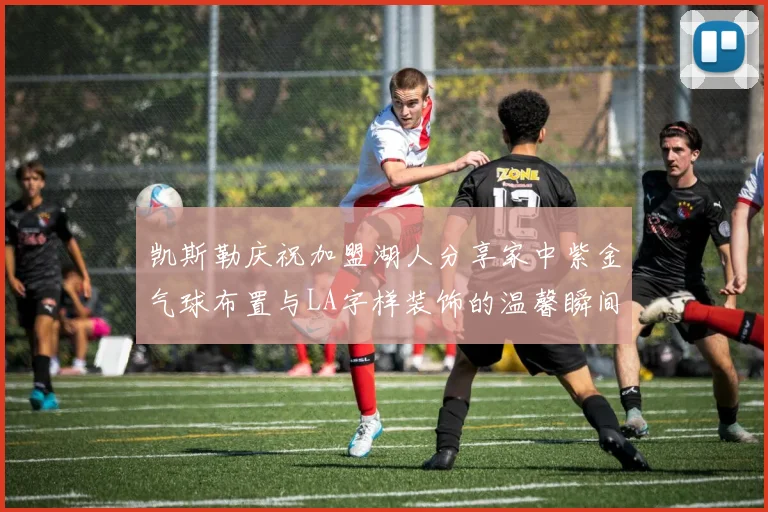 凯斯勒庆祝加盟湖人分享家中紫金气球布置与LA字样装饰的温馨瞬间