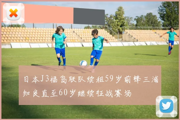 日本J3福岛联队续租59岁前锋三浦知良直至60岁继续征战赛场