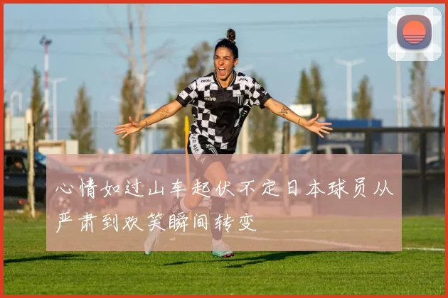 心情如过山车起伏不定日本球员从严肃到欢笑瞬间转变