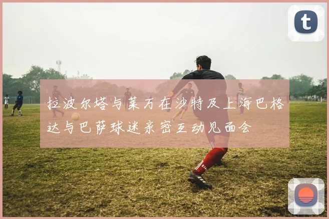 拉波尔塔与莱万在沙特及上海巴格达与巴萨球迷亲密互动见面会