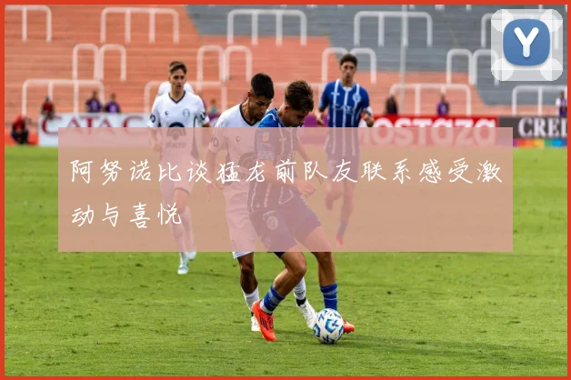 阿努诺比谈猛龙前队友联系感受激动与喜悦