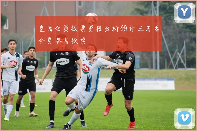 皇马会员投票资格分析预计三万名会员参与投票
