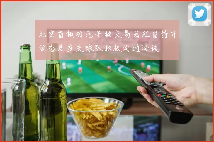 北京首钢对范子铭交易或租借持开放态度多支球队积极沟通洽谈