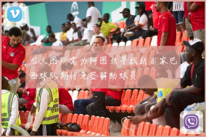 尤文图斯需为阿图尔寻找新东家巴西球队期待免签解约球员