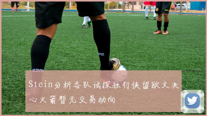 Stein分析各队试探独行侠留欧文决心火箭暂无交易动向
