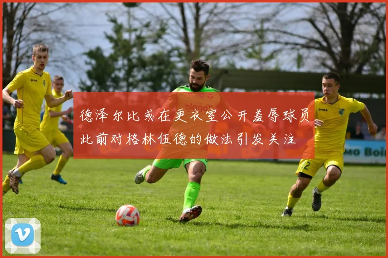 德泽尔比或在更衣室公开羞辱球员此前对格林伍德的做法引发关注